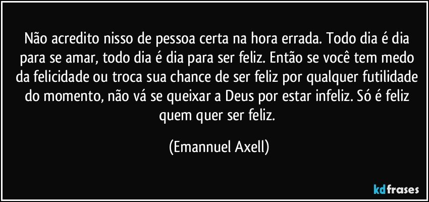 Não acredito nisso de pessoa certa na hora errada. Todo dia é dia para se amar, todo dia é dia para ser feliz. Então se você tem medo da felicidade ou troca sua chance de ser feliz por qualquer futilidade do momento, não vá se queixar a Deus por estar infeliz. Só é feliz quem quer ser feliz. (Emannuel Axell)