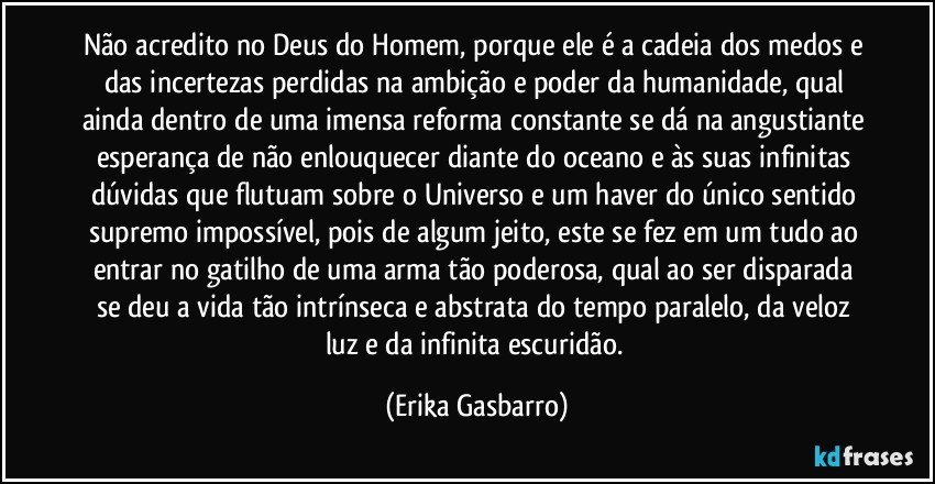 Não acredito no Deus do Homem, porque ele é a cadeia dos medos e das incertezas perdidas na ambição e poder da humanidade, qual ainda dentro de uma imensa reforma constante se dá na angustiante esperança de não enlouquecer diante do oceano e às suas infinitas dúvidas que flutuam sobre o Universo e um haver do único sentido supremo impossível, pois de algum jeito, este se fez em um tudo ao entrar no gatilho de uma arma tão poderosa, qual ao ser disparada se deu a vida tão intrínseca e abstrata do tempo paralelo, da veloz luz e da infinita escuridão. (Erika Gasbarro)