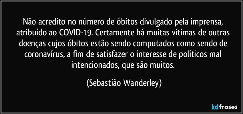 Não acredito no número de óbitos divulgado pela imprensa, atribuído ao COVID-19. Certamente há muitas vítimas de outras doenças cujos óbitos estão sendo computados como sendo de coronavírus, a fim de satisfazer o interesse de políticos mal intencionados, que são muitos. (Sebastião Wanderley)