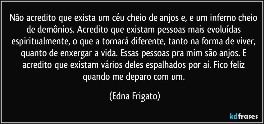 Não acredito que exista um céu cheio de anjos e, e um inferno cheio de demônios. Acredito que existam pessoas mais evoluídas espiritualmente, o que a tornará diferente, tanto na forma de viver, quanto de enxergar a vida. Essas pessoas pra mim são anjos. E acredito que existam vários deles espalhados por aí. Fico feliz quando me deparo com um. (Edna Frigato)