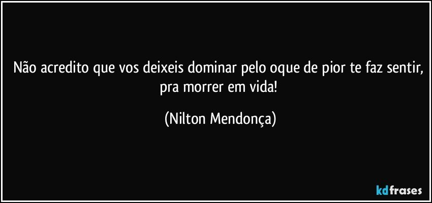 Não acredito que vos deixeis dominar pelo oque de pior te faz sentir, pra morrer em vida! (Nilton Mendonça)