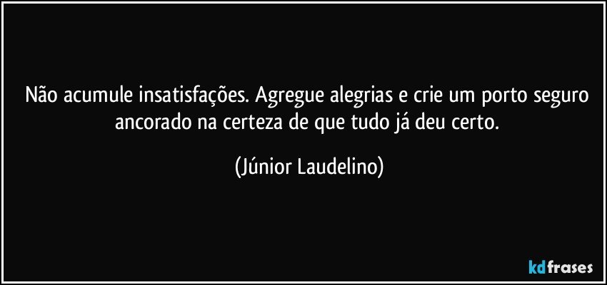 Não acumule insatisfações. Agregue alegrias e crie um porto seguro ancorado na certeza de que tudo já deu certo. (Júnior Laudelino)