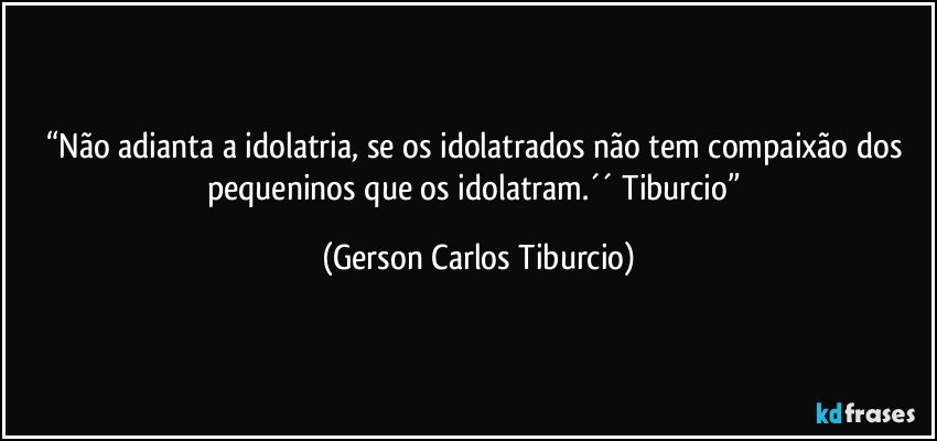 “Não adianta a idolatria, se os idolatrados não tem compaixão dos pequeninos que os idolatram.´´ Tiburcio” (Gerson Carlos Tiburcio)