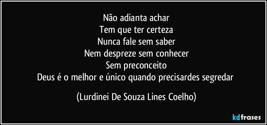 Não adianta achar
Tem que ter certeza
Nunca fale sem saber
Nem despreze sem conhecer
Sem preconceito
Deus é o melhor e único quando precisardes segredar (Lurdinei De Souza Lines Coelho)