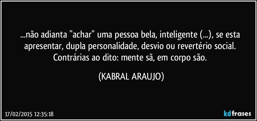 ...não adianta "achar" uma pessoa bela, inteligente (...), se esta apresentar, dupla personalidade, desvio  ou revertério social. Contrárias ao dito: mente sã, em corpo são. (KABRAL ARAUJO)