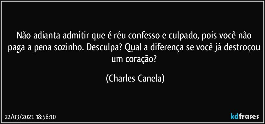 Não adianta admitir que é réu confesso e culpado, pois você não paga a pena sozinho. Desculpa? Qual a diferença se você já destroçou um coração? (Charles Canela)