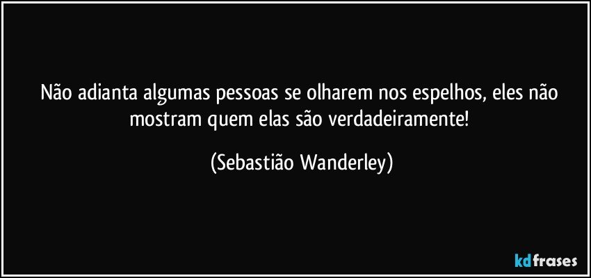 Não adianta algumas pessoas se olharem nos espelhos, eles não mostram quem elas são verdadeiramente! (Sebastião Wanderley)