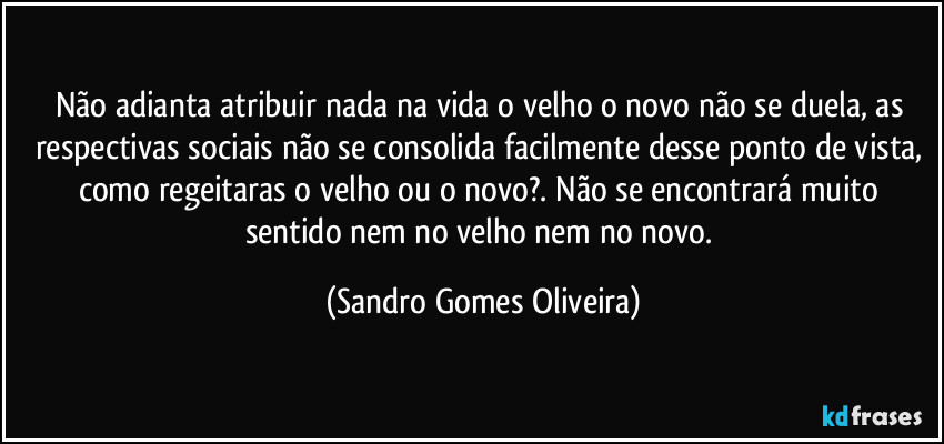 Não adianta atribuir nada na vida o velho o novo não se duela, as respectivas sociais não se consolida facilmente desse ponto de vista, como regeitaras o velho ou o novo?. Não se encontrará muito sentido nem no velho nem no novo. (Sandro Gomes Oliveira)