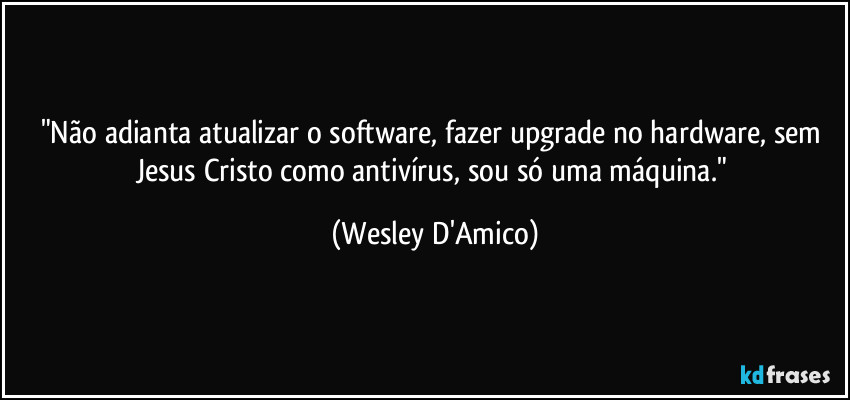 "Não adianta atualizar o software, fazer upgrade no hardware, sem Jesus Cristo como antivírus, sou só uma máquina." (Wesley D'Amico)