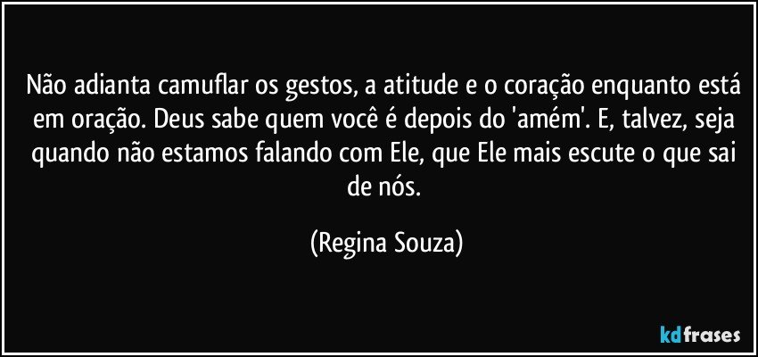 Não adianta camuflar os gestos, a atitude e o coração enquanto está em oração. Deus sabe quem você é depois do 'amém'. E, talvez, seja quando não estamos falando com Ele, que Ele mais escute o que sai de nós. (Regina Souza)