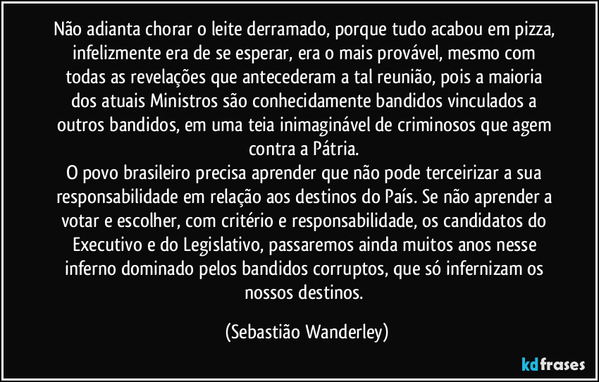Não adianta chorar o leite derramado, porque tudo acabou em pizza, infelizmente era de se esperar, era o mais provável, mesmo com todas as revelações que antecederam a tal reunião, pois a maioria dos atuais Ministros são conhecidamente bandidos vinculados a outros bandidos, em uma teia inimaginável de criminosos que agem contra a Pátria.
O povo brasileiro precisa aprender que não pode terceirizar a sua responsabilidade em relação aos destinos do País. Se não aprender a votar e escolher, com critério e responsabilidade, os candidatos do Executivo e do Legislativo, passaremos ainda muitos anos nesse inferno dominado pelos bandidos corruptos, que só infernizam os nossos destinos. (Sebastião Wanderley)