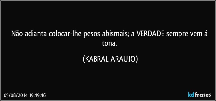 Não adianta colocar-lhe pesos abismais; a VERDADE sempre vem á tona. (KABRAL ARAUJO)