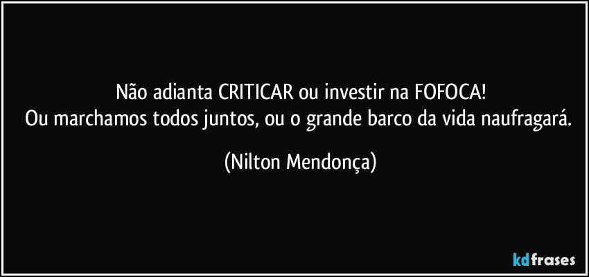 Não adianta CRITICAR ou investir na FOFOCA!
Ou marchamos todos juntos, ou o grande barco da vida naufragará. (Nilton Mendonça)