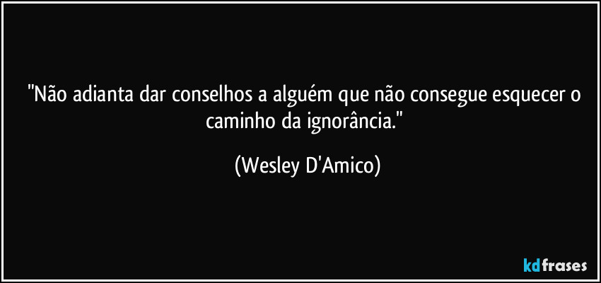 "Não adianta dar conselhos a alguém que não consegue esquecer o caminho da ignorância." (Wesley D'Amico)