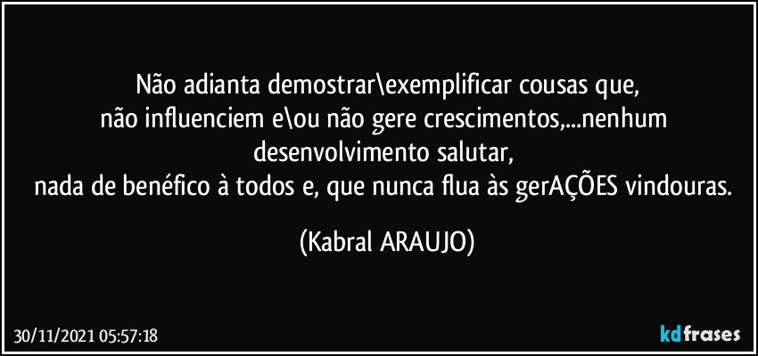 Não adianta demostrar\exemplificar cousas que,
não influenciem e\ou não gere crescimentos,...nenhum desenvolvimento salutar, 
nada de benéfico à todos e, que nunca flua às gerAÇÕES vindouras. (KABRAL ARAUJO)