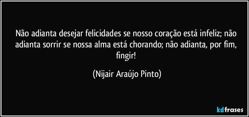 Não adianta desejar felicidades se nosso coração está infeliz; não adianta sorrir se nossa alma está chorando; não adianta, por fim, fingir! (Nijair Araújo Pinto)