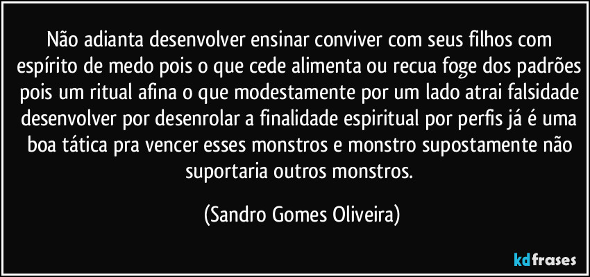 Não adianta desenvolver ensinar conviver com seus filhos com espírito de medo pois o que cede alimenta ou recua foge dos padrões pois um ritual afina o que modestamente por um lado atrai falsidade desenvolver por desenrolar a finalidade espiritual por perfis já é uma boa tática pra vencer esses monstros e monstro supostamente não suportaria outros monstros. (Sandro Gomes Oliveira)