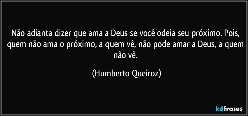 Não adianta dizer que ama a Deus se você odeia seu próximo. Pois, quem não ama o próximo, a quem vê, não pode amar a Deus, a quem não vê. (Humberto Queiroz)