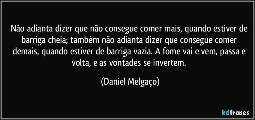 Não adianta dizer que não consegue comer mais, quando estiver de barriga cheia; também não adianta dizer que consegue comer demais, quando estiver de barriga vazia. A fome vai e vem, passa e volta, e as vontades se invertem. (Daniel Melgaço)