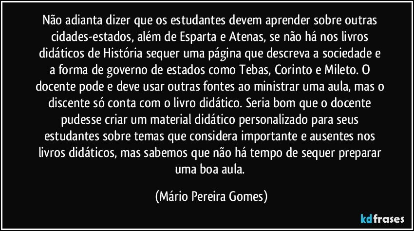 Não adianta dizer que os estudantes devem aprender sobre outras cidades-estados, além de Esparta e Atenas, se não há nos livros didáticos de História sequer uma página que descreva a sociedade e a forma de governo de estados como Tebas, Corinto e Mileto. O docente pode e deve usar outras fontes ao ministrar uma aula, mas o discente só conta com o livro didático. Seria bom que o docente pudesse criar um material didático personalizado para seus estudantes sobre temas que considera importante e ausentes nos livros didáticos, mas sabemos que não há tempo de sequer preparar uma boa aula. (Mário Pereira Gomes)