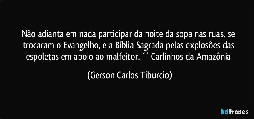 Não adianta em nada participar da noite da sopa nas ruas, se trocaram o Evangelho, e a Bíblia Sagrada pelas explosões das espoletas em apoio ao malfeitor. ´´ Carlinhos da Amazônia (Gerson Carlos Tiburcio)