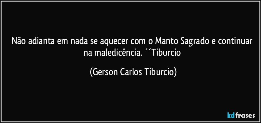 Não adianta em nada se aquecer com o Manto Sagrado e continuar na maledicência. ´´Tiburcio (Gerson Carlos Tiburcio)