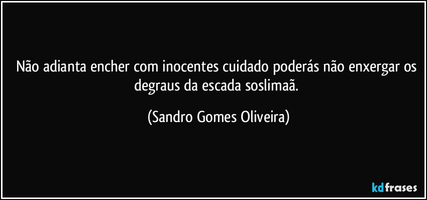 Não adianta encher com inocentes cuidado poderás não enxergar os degraus da escada soslimaã. (Sandro Gomes Oliveira)