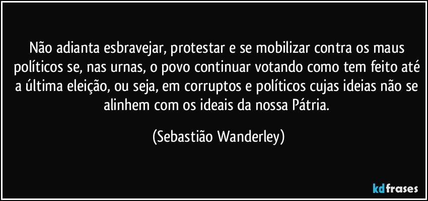 Não adianta esbravejar, protestar e se mobilizar contra os maus políticos se, nas urnas, o povo continuar votando como tem feito até a última eleição, ou seja, em corruptos e políticos cujas ideias não se alinhem com os ideais da nossa Pátria. (Sebastião Wanderley)