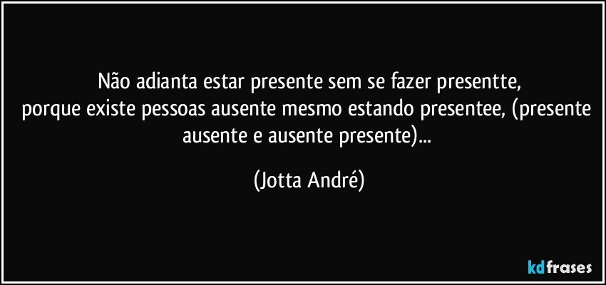 Não adianta estar presente sem se fazer presentte,
porque existe pessoas ausente mesmo estando presentee, (presente ausente e ausente presente)... (Jotta André)
