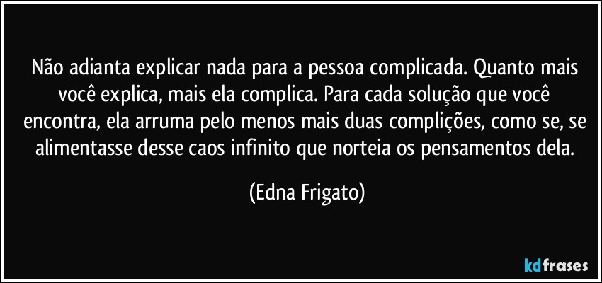 Não adianta explicar nada para a pessoa complicada. Quanto mais você explica, mais ela complica. Para cada solução que você encontra, ela arruma pelo menos mais duas complições, como se, se alimentasse desse caos infinito que norteia os pensamentos dela. (Edna Frigato)