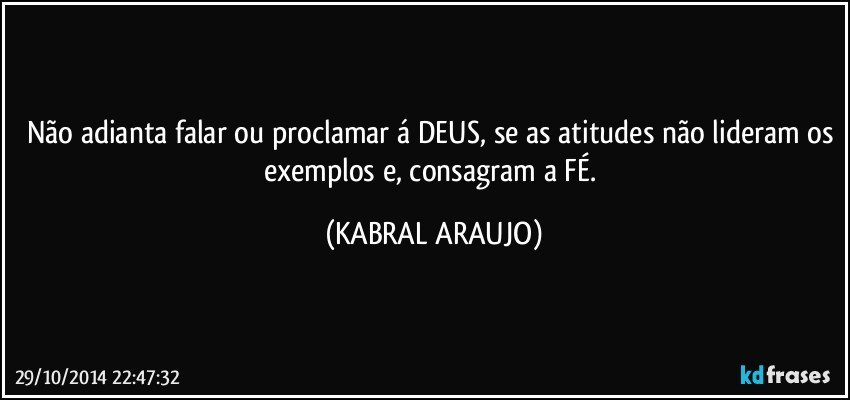 Não adianta falar ou proclamar á DEUS, se as atitudes não lideram os exemplos e, consagram a FÉ. (KABRAL ARAUJO)