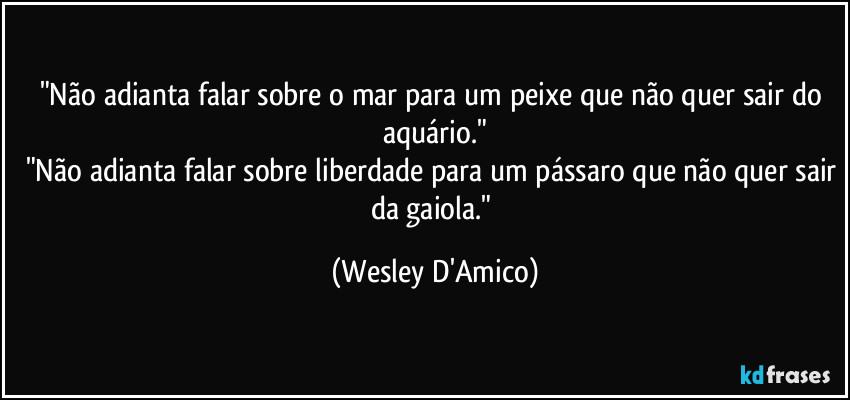 "Não adianta falar sobre o mar para um peixe que não quer sair do aquário."
"Não adianta falar sobre liberdade para um pássaro que não quer sair da gaiola." (Wesley D'Amico)