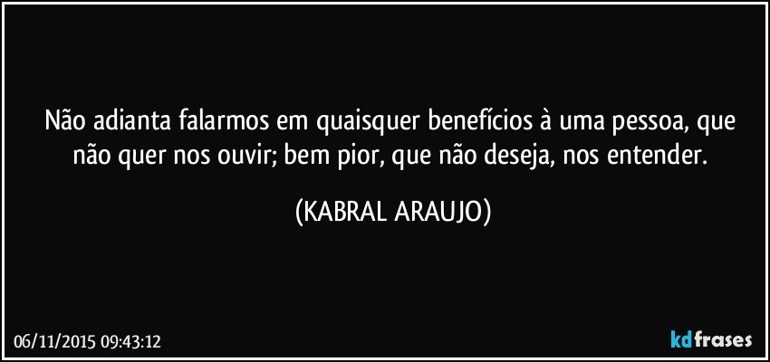 Não adianta falarmos em quaisquer benefícios à uma pessoa, que não quer nos ouvir; bem pior, que não deseja, nos entender. (KABRAL ARAUJO)