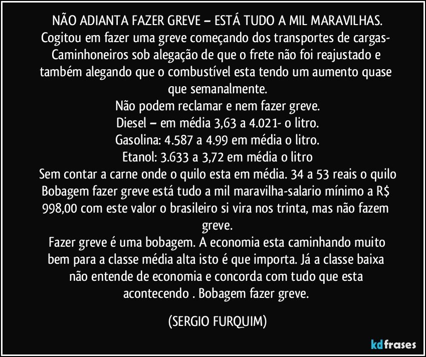 NÃO ADIANTA FAZER GREVE – ESTÁ TUDO A MIL MARAVILHAS.
Cogitou em fazer uma greve começando dos transportes de cargas- Caminhoneiros sob alegação de que o frete não foi reajustado e também alegando que o combustível esta tendo um aumento quase que semanalmente.
Não podem reclamar e nem fazer greve.
Diesel – em média 3,63 a 4.021- o litro.
Gasolina: 4.587 a 4.99 em média o litro.
Etanol: 3.633 a 3,72 em média o litro
Sem contar a carne onde o quilo esta em média. 34 a 53 reais o quilo
Bobagem fazer greve está tudo a mil maravilha-salario mínimo a R$ 998,00 com este valor o brasileiro si vira nos trinta, mas não fazem greve.
 Fazer greve é uma bobagem. A economia esta caminhando muito bem para a classe média alta isto é que importa. Já a classe baixa não entende de economia e concorda com tudo que esta acontecendo . Bobagem fazer greve. (SERGIO FURQUIM)