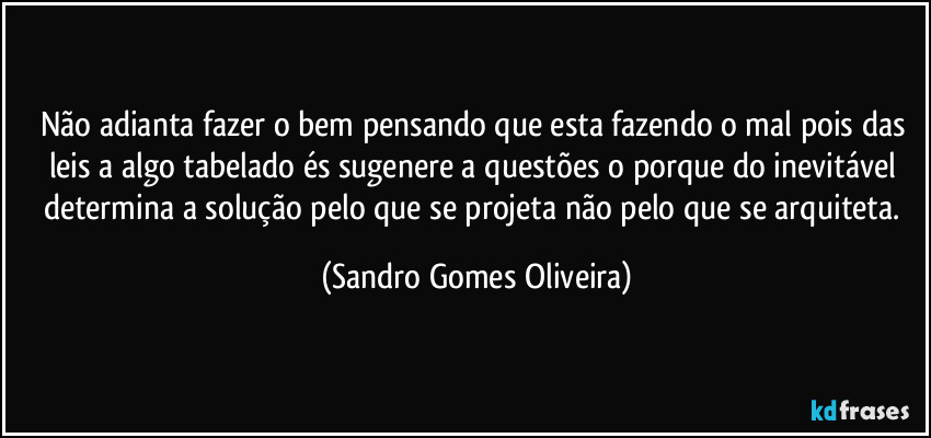 Não adianta fazer o bem pensando que esta fazendo o mal pois das leis a algo tabelado és sugenere a questões o porque do inevitável determina a solução pelo que se projeta não pelo que se arquiteta. (Sandro Gomes Oliveira)