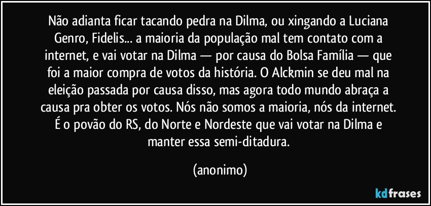 Não adianta ficar tacando pedra na Dilma, ou xingando a Luciana Genro, Fidelis... a maioria da população mal tem contato com a internet, e vai votar na Dilma — por causa do Bolsa Família — que foi a maior compra de votos da história. O Alckmin se deu mal na eleição passada por causa disso, mas agora todo mundo abraça a causa pra obter os votos. Nós não somos a maioria, nós da internet. É o povão do RS, do Norte e Nordeste que vai votar na Dilma e manter essa semi-ditadura. (anonimo)