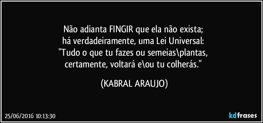 Não adianta FINGIR que ela não exista; 
há verdadeiramente, uma Lei Universal: 
"Tudo o que tu fazes ou semeias\plantas, 
certamente, voltará e\ou tu colherás." (KABRAL ARAUJO)