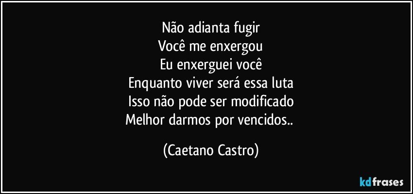 Não adianta fugir
Você me enxergou
Eu enxerguei você
Enquanto viver será essa luta
Isso não pode ser modificado
Melhor darmos por vencidos.. (Caetano Castro)