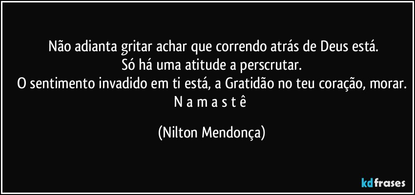 ⁠Não adianta gritar achar que correndo atrás de Deus está.
Só há uma atitude a perscrutar.
O sentimento invadido em ti está, a Gratidão no teu coração, morar.
N a m a s t ê (Nilton Mendonça)