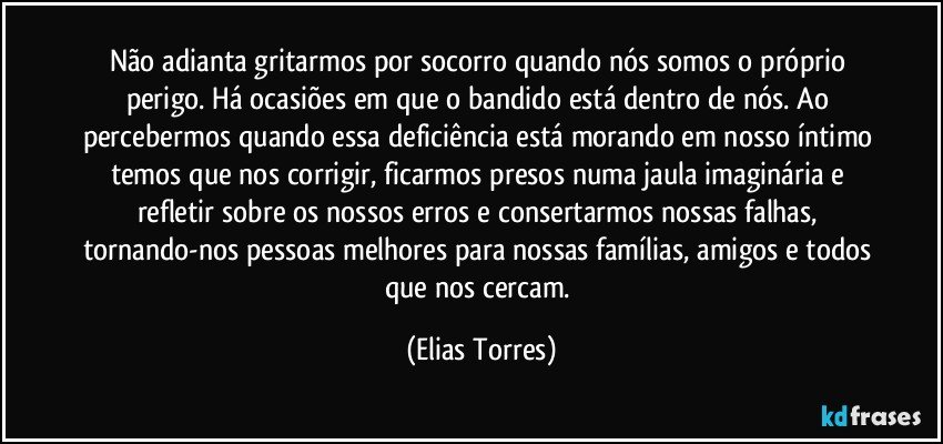 Não adianta gritarmos por socorro quando nós somos o próprio perigo. Há ocasiões em que o bandido está dentro de nós. Ao percebermos quando essa deficiência está morando em nosso íntimo temos que nos corrigir, ficarmos presos numa jaula imaginária e refletir sobre os nossos erros e consertarmos nossas falhas, tornando-nos pessoas melhores para nossas famílias, amigos e todos que nos cercam. (Elias Torres)