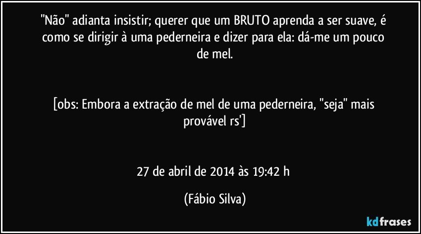 "Não" adianta insistir; querer que um BRUTO aprenda a ser suave, é como se dirigir à uma pederneira e dizer para ela: dá-me um pouco de mel.


[obs: Embora a extração de mel de uma pederneira, "seja" mais provável rs']


27 de abril de 2014 às 19:42 h (Fábio Silva)