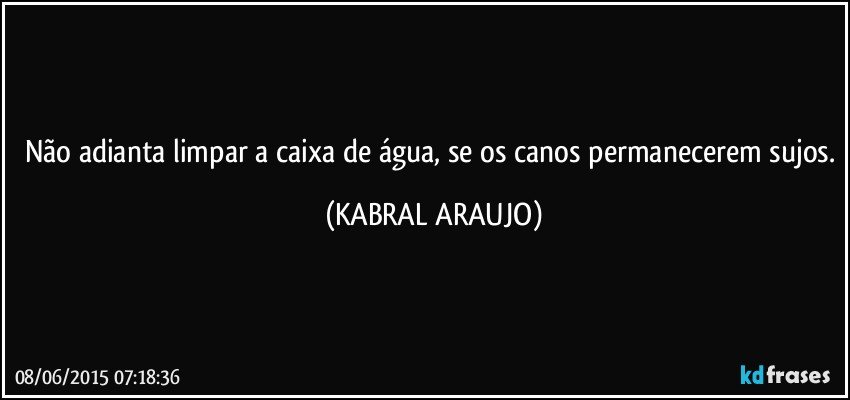 Não adianta limpar a caixa de água, se os canos permanecerem sujos. (KABRAL ARAUJO)