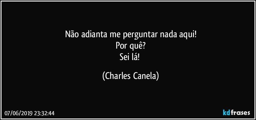 Não adianta me perguntar nada aqui!
Por quê?
Sei lá! (Charles Canela)