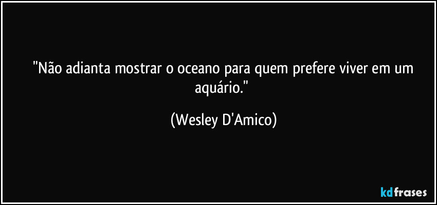 ⁠"Não adianta mostrar o oceano para quem prefere viver em um aquário." (Wesley D'Amico)