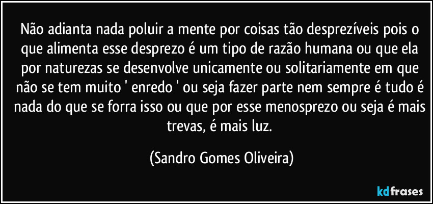 Não adianta nada poluir a mente por coisas tão desprezíveis pois o que alimenta esse desprezo é um tipo de razão humana ou que ela por naturezas se desenvolve unicamente ou solitariamente em que não se tem muito ' enredo ' ou seja fazer parte nem sempre é tudo é nada do que se forra isso ou que por esse menosprezo ou seja é mais trevas, é mais luz. (Sandro Gomes Oliveira)