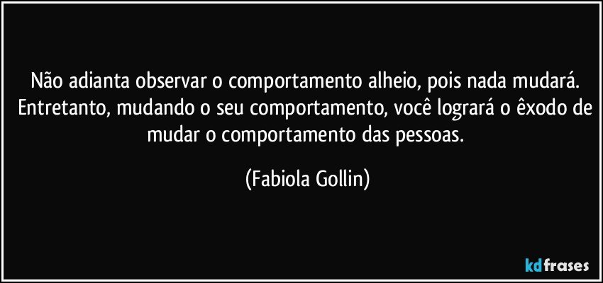 Não adianta observar o comportamento alheio, pois nada mudará. Entretanto, mudando o seu comportamento, você logrará o êxodo de mudar o comportamento das pessoas. (Fabiola Gollin)