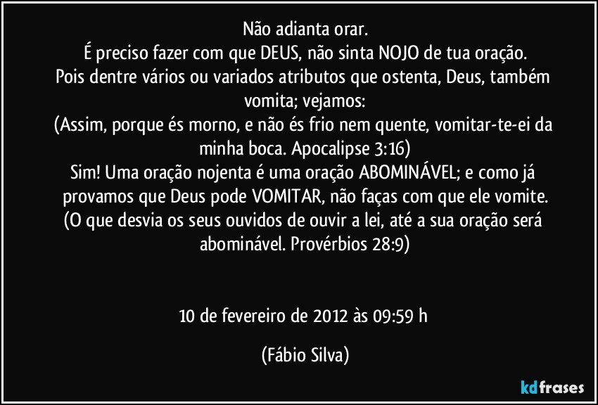 Não adianta orar.
É preciso fazer com que DEUS, não sinta NOJO de tua oração.
Pois dentre vários ou variados atributos que ostenta, Deus, também vomita; vejamos:
(Assim, porque és morno, e não és frio nem quente, vomitar-te-ei da minha boca. Apocalipse 3:16)
Sim! Uma oração nojenta é uma oração ABOMINÁVEL; e como já provamos que Deus pode VOMITAR, não faças com que ele vomite.
(O que desvia os seus ouvidos de ouvir a lei, até a sua oração será abominável. Provérbios 28:9)


10 de fevereiro de 2012 às 09:59 h (Fábio Silva)