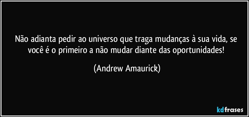 Não adianta pedir ao universo que traga mudanças à sua vida, se você é o primeiro a não mudar diante das oportunidades! (Andrew Amaurick)