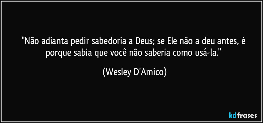 "Não adianta pedir sabedoria a Deus; se Ele não a deu antes, é porque sabia que você não saberia como usá-la." (Wesley D'Amico)