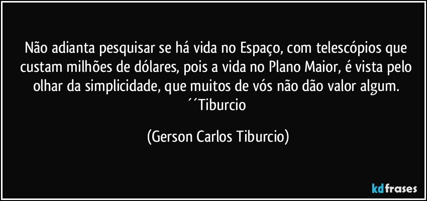 Não adianta pesquisar se há vida no Espaço, com telescópios que custam milhões de dólares, pois a vida no Plano Maior, é vista pelo olhar da simplicidade, que muitos de vós não dão valor algum. ´´Tiburcio (Gerson Carlos Tiburcio)